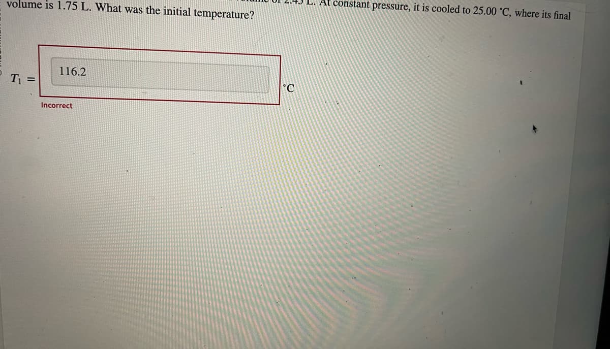 volume is 1.75 L. What was the initial temperature?
T₁ =
116.2
Incorrect
C
L. At constant pressure, it is cooled to 25.00 °C, where its final