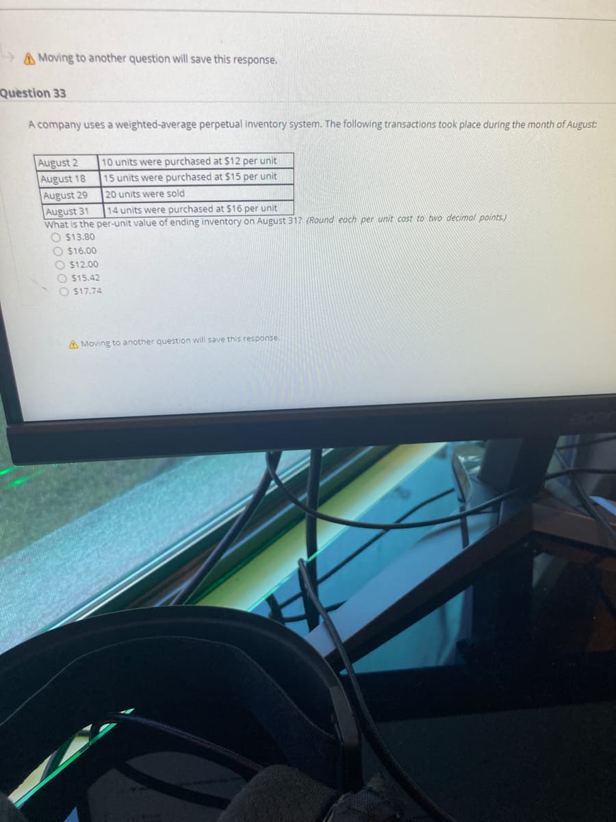 A Moving to another question will save this response.
Question 33
A company uses a weighted-average perpetual inventory system. The following transactions took place during the month of August:
August 2
August 18
August 29
August 31
What is the per-unit value of ending inventory on August 31? (Round eoch per unit cost to two decimal points.)
O $13.80
10 units were purchased at $12 per unit
15 units were purchased at $15 per unit
20 units were sold
14 units were purchased at $16 per unit
O $16.00
O $12.00
O $15.42
O $17.74
A Moving to another question will save this response.
