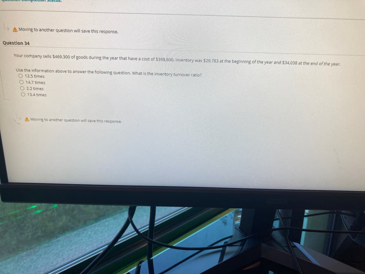 A Moving to another question will save this response.
Question 34
Your company sells $469,300 of goods during the year that have a cost of $398.600. Inventory was $29.783 at the beginning of the year and $34,038 at the end of the year.
Use the information above to answer the following question. What is the inventory turnover ratio?
O 12.5 times
O 14,7 times
O 2.2 times
O 13.4 times
A Moving to another question will save this response.
