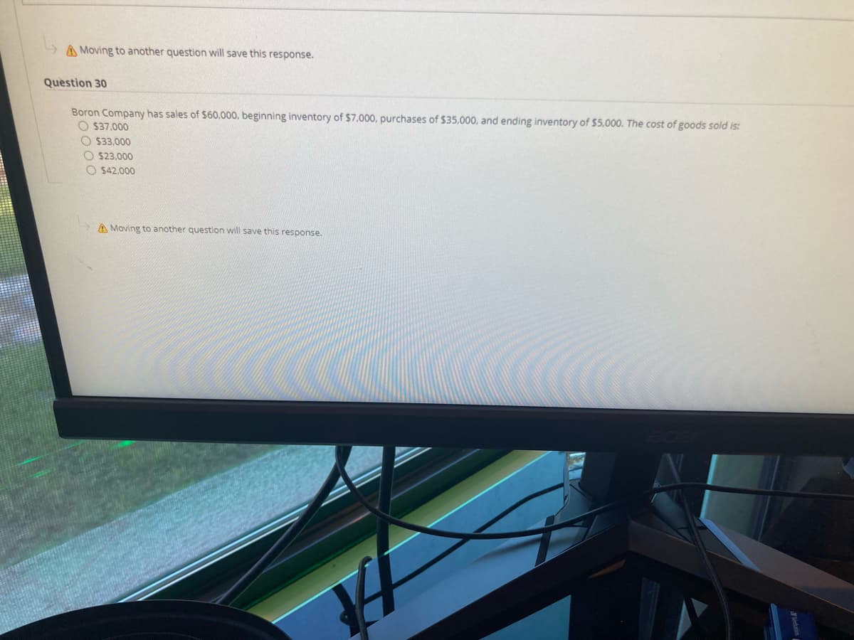 A Moving to another question will save this response.
Question 30
Boron Company has sales of $60,000, beginning inventory of $7.000, purchases of $35,000, and ending inventory of $5,000. The cost of goods sold is:
O $37.000
O $33.000
O $23,000
O $42,000
A Moving to another question will save this response.
