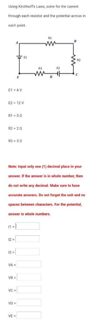 Using Kirchhoff's Laws, solve for the current
through each resistor and the potential across in
each point.
R1
R2
R3
E2
D
E1 = 4 V
E2 = 12 V
R1 =30
R2 = 20
R3 = 30
Note: Input only one (1) decimal place in your
answer. If the answer is in whole number, then
do not write any decimal. Make sure to have
accurate answers. Do not forget the unit and no
spaces between characters. For the potential,
answer in whole numbers.
11 = |
12 =
13 =
VA =
VB =
VD =
VE=
