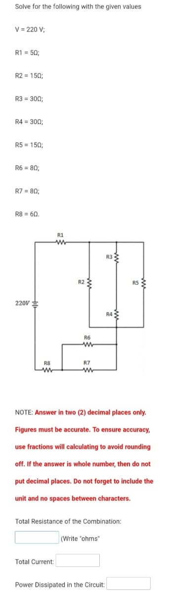 Solve for the following with the given values
V = 220 V;
R1 = 50;
R2 = 150;
R3 = 300;
R4 = 300;
R5 = 150;
R6 = 80:
R7 = 80:
R8 = 60.
R1
R33
R2
R5
220V
R43
R6
ww
R8
R7
ww
NOTE: Answer in two (2) decimal places only.
Figures must be accurate. To ensure accuracy,
use fractions will calculating to avoid rounding
off. If the answer is whole number, then do not
put decimal places. Do not forget to include the
unit and no spaces between characters.
Total Resistance of the Combination:
(Write "ohms"
Total Current:
Power Dissipated in the Circuit:
in
