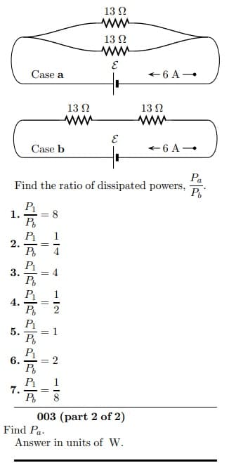 13 2
13 N
Case a
+6 A-
13 N
13 N
Case b
Pa
Find the ratio of dissipated powers,
P
1.
= 8
P1
2.
P
3.
P1
P1
5.
P1
6.
P1
7.
003 (part 2 of 2)
Find Pa.
Answer in units of W.
2.
||
