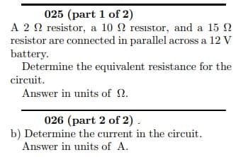 A 2 0 resistor, a 10 N resistor, and a 15 N
resistor are connected in parallel across a 12 V
battery.
Determine the equivalent resistance for the
circuit.
Answer in units of N.
026 (part 2 of 2) .
b) Determine the current in the circuit.
Answer in units of A.
