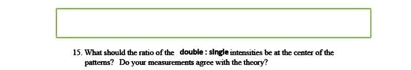 15. What should the ratio of the double: single intensities be at the center of the
patterns? Do your measurements agree with the theory?