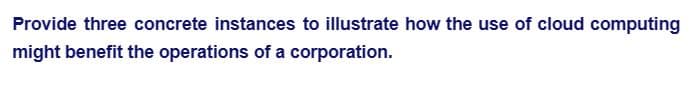 Provide three concrete instances to illustrate how the use of cloud computing
might benefit the operations of a corporation.