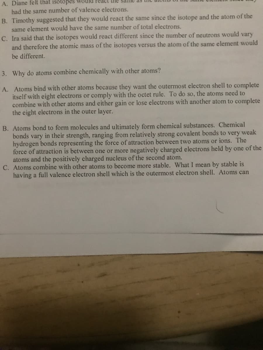 A. Diane felt that isotöpes
had the same number of valence electrons.
the sanie as
B. Timothy suggested that they would react the same since the isotope and the atom of the
same element would have the same number of total electrons.
C. Ira said that the isotopes would react different since the number of neutrons would vary
and therefore the atomic mass of the isotopes versus the atom of the same element would
be different.
3. Why do atoms combine chemically with other atoms?
A. Atoms bind with other atoms because they want the outermost electron shell to complete
itself with eight electrons or comply with the octet rule. To do so, the atoms need to
combine with other atoms and either gain or lose electrons with another atom to complete
the eight electrons in the outer layer.
B. Atoms bond to form molecules and ultimately form chemical substances. Chemical
bonds vary in their strength, ranging from relatively strong covalent bonds to very weak
hydrogen bonds representing the force of attraction between two atoms or ions. The
force of attraction is between one or more negatively charged electrons held by one of the
atoms and the positively charged nucleus of the second atom.
C. Atoms combine with other atoms to become more stable. What I mean by stable is
having a full valence electron shell which is the outermost electron shell. Atoms can
