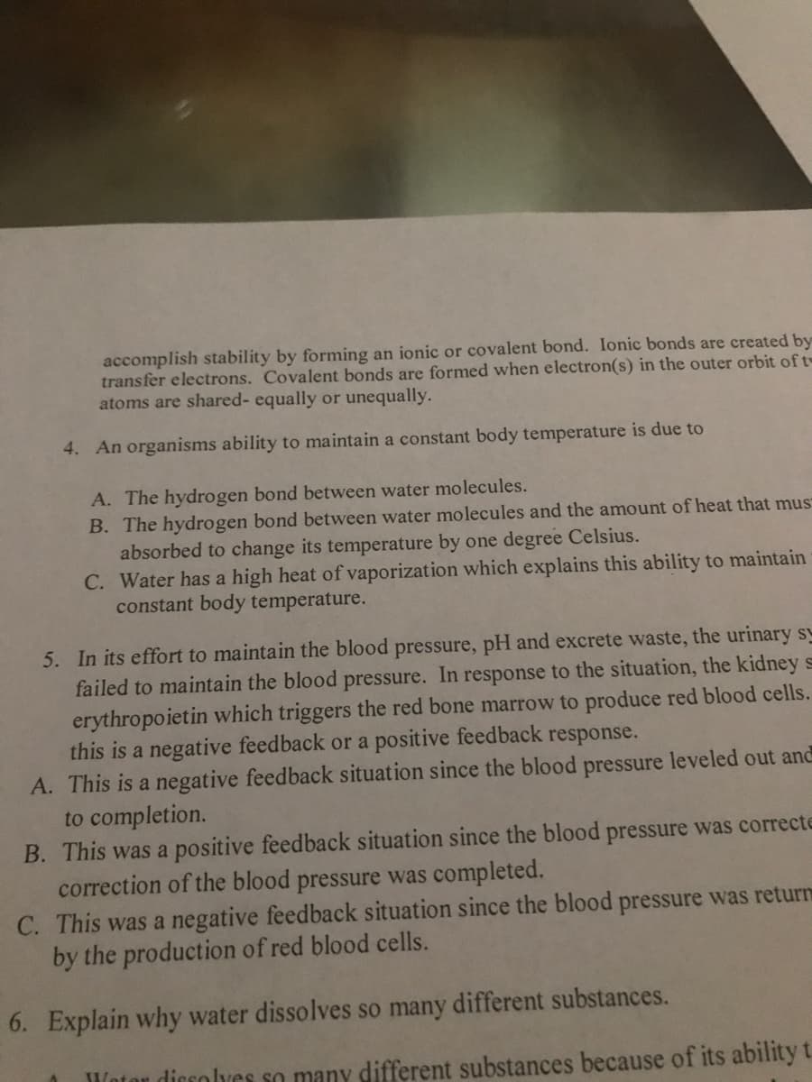 accomplish stability by forming an ionic or covalent bond. Ionic bonds are created by
transfer electrons. Covalent bonds are formed when electron(s) in the outer orbit of t
atoms are shared- equally or unequally.
4. An organisms ability to maintain a constant body temperature is due to
A. The hydrogen bond between water molecules.
B. The hydrogen bond between water molecules and the amount of heat that mus
absorbed to change its temperature by one degree Celsius.
C. Water has a high heat of vaporization which explains this ability to maintain
constant body temperature.
5. In its effort to maintain the blood pressure, pH and excrete waste, the urinary sy
failed to maintain the blood pressure. In response to the situation, the kidney s
erythropoietin which triggers the red bone marrow to produce red blood cells.
this is a negative feedback or a positive feedback response.
A. This is a negative feedback situation since the blood pressure leveled out and
to completion.
B. This was a positive feedback situation since the blood pressure was correcte
correction of the blood pressure was completed.
C. This was a negative feedback situation since the blood pressure was return
by the production of red blood cells.
6. Explain why water dissolves so many different substances.
Wotor dicsolves so many different substances because of its ability t.
