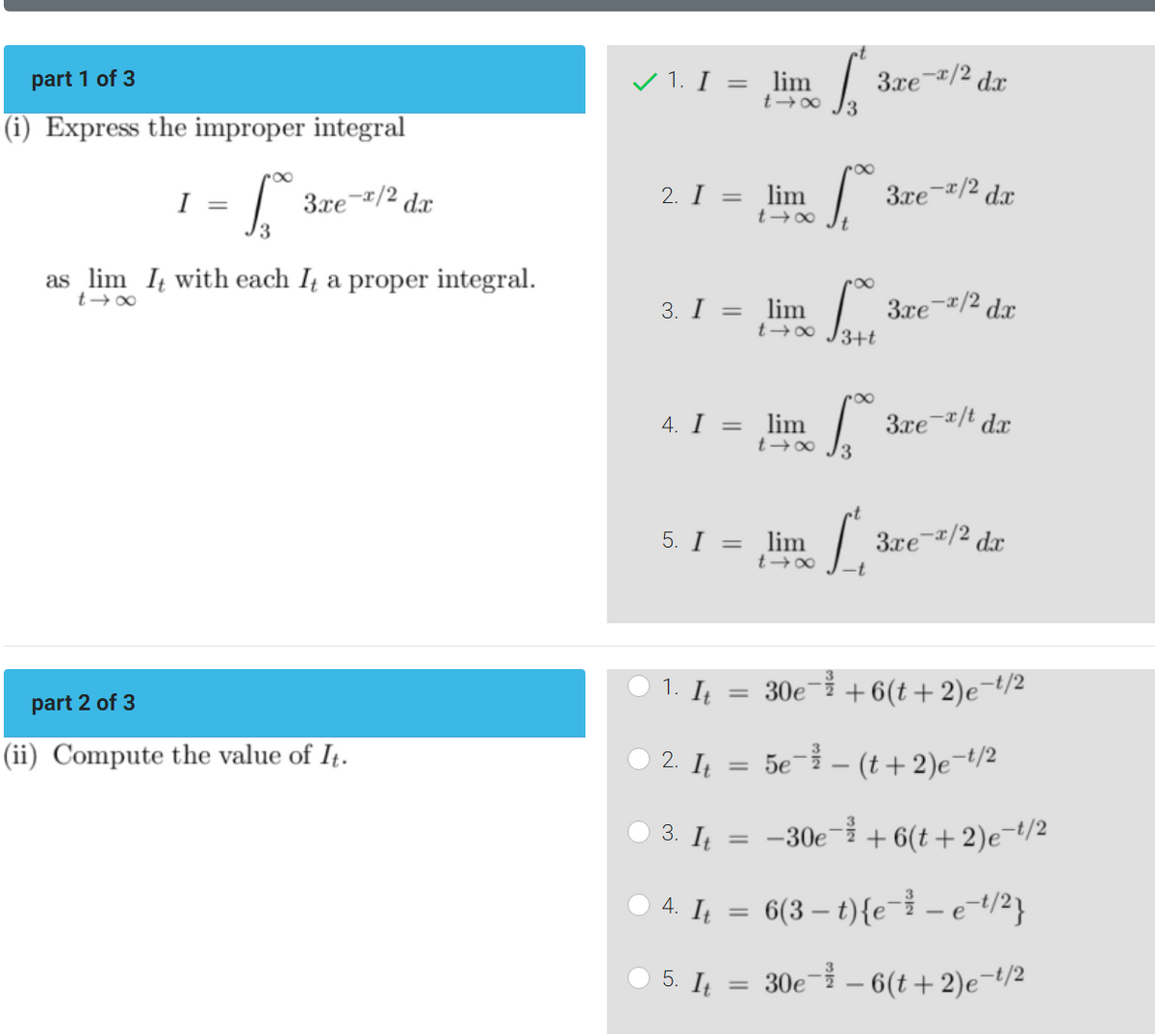 part 1 of 3
(i) Express the improper integral
3xe-x/2 dx
I
=
S
3
as lim It with each It a proper integral.
t→∞
part 2 of 3
(ii) Compute the value of It.
✓ 1. I =
O
2. I
3. I =
4. I =
1. It
2. It
=
3. It
4. It
5. I = lim
5. It
=
=
=
lim
t→∞ √3
=
lim
t→∞
lim
t→∞
lim
t →∞
S.
S
t→∞ J-t
3.re~/2 dr
3xe-x/2 dx
3xe-x/2 dx
3.re e-x/t dx
3xe-x/2 dx
30e¯ +6(t+2)e-t/2
5e-²-(t+2)e-t/2
-30e-+6(t+2)e-t/2
6(3- t){e-² - e-t/²}
30e - 6(t+2)e-¹/²