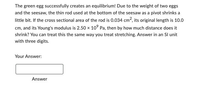 The green egg successfully creates an equilibrium! Due to the weight of two eggs
and the seesaw, the thin rod used at the bottom of the seesaw as a pivot shrinks a
little bit. If the cross sectional area of the rod is 0.034 cm², its original length is 10.0
cm, and its Young's modulus is 2.50 × 10⁹ Pa, then by how much distance does it
shrink? You can treat this the same way you treat stretching. Answer in an Sl unit
with three digits.
Your Answer:
Answer