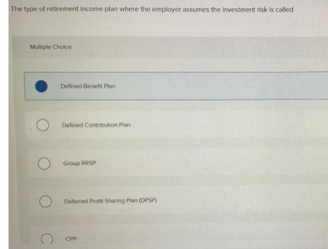 The type of retirement income plan where the employer assumes the investment risk is called
Multiple Choice
Defined Benefit Plan
Defined Contribution Plan
Group RRSP
Deferred Profit Sharing Plan (DPSP)