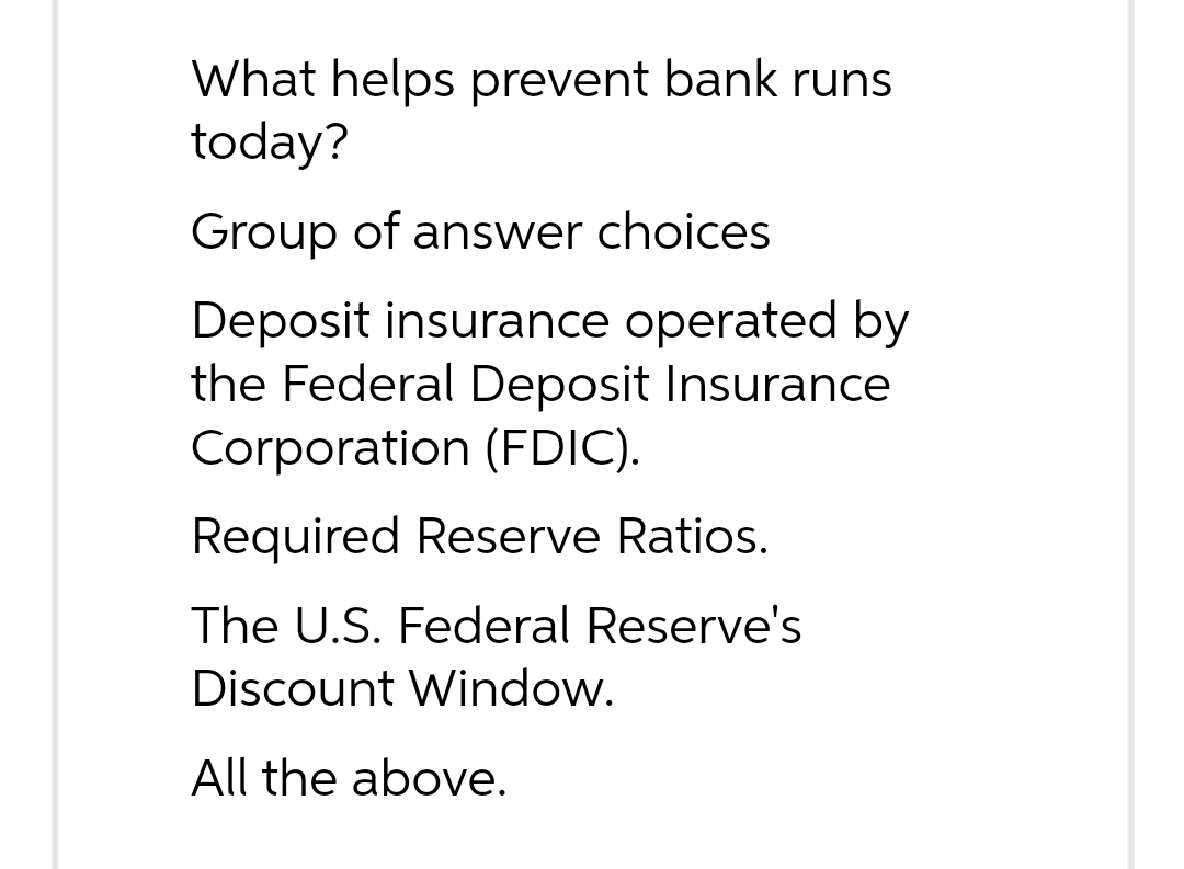 What helps prevent bank runs
today?
Group of answer choices
Deposit insurance operated by
the Federal Deposit Insurance
Corporation (FDIC).
Required Reserve Ratios.
The U.S. Federal Reserve's
Discount Window.
All the above.