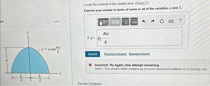 re
1
22
1 of 1 >
TX
-y = a cos
Locate the centroid of the shaded area. (Figure 1)
Express your answer in terms of some or all of the variables a and L.
2.90,
Submit
πα
4
Provide Feedback
ΑΣΦ
vec
Previous Answers Request Answer:
C
?
* Incorrect; Try Again; One attempt remaining
Term 2 Your answer either contains an incorrect numerical multiplier or is missing one