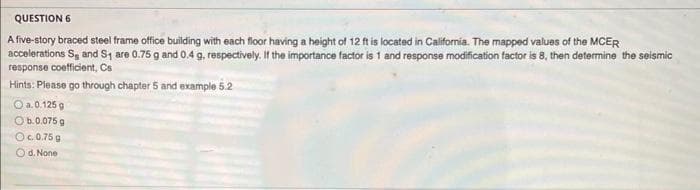 QUESTION 6
A five-story braced steel frame office building with each floor having a height of 12 ft is located in California. The mapped values of the MCER
accelerations S and S₁ are 0.75 g and 0.4 g, respectively. If the importance factor is 1 and response modification factor is 8, then determine the seismic
response coefficient, Cs
Hints: Please go through chapter 5 and example 5.2
O a. 0.125 g
O b.0.075 g
Oc. 0.75 g
Od. None