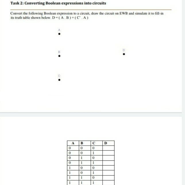 Task 2: Converting Boolean expressions into circuits
Convert the following Boolean expression to a circuit, draw the circuit on EWB and simulate it to fill-in
its truth table shown below. D=(A.B)+(C'.A)
A
B.
1
1
1
1
