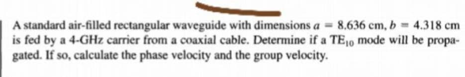 A standard air-filled rectangular waveguide with dimensions a = 8,636 cm, b 4.318 cm
is fed by a 4-GHz carrier from a coaxial cable. Determine if a TE10 mode will be propa-
gated. If so, calculate the phase velocity and the group velocity.
%3D
