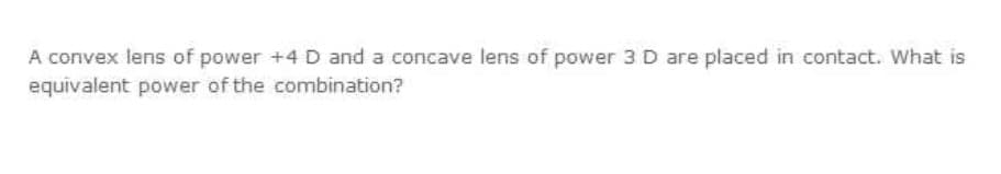 A convex lens of power +4 D and a concave lens of power 3 D are placed in contact. What is
equivalent power of the combination?
