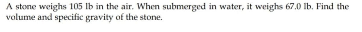 A stone weighs 105 lb in the air. When submerged in water, it weighs 67.0 lb. Find the
volume and specific gravity of the stone.
