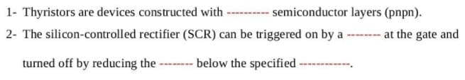 1- Thyristors are devices constructed with ------- semiconductor layers (pnpn).
2- The silicon-controlled rectifier (SCR) can be triggered on by a ---- at the gate and
turned off by reducing the
- below the specified
