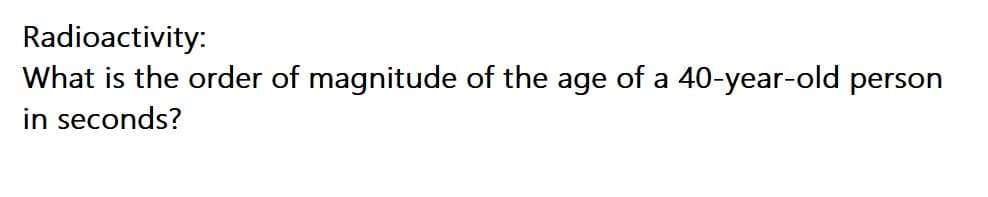 Radioactivity:
What is the order of magnitude of the age of a 40-year-old person
in seconds?
