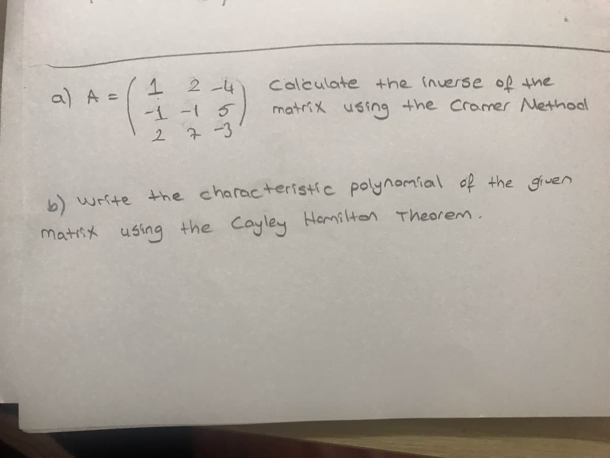 1 2-4
-1 -1 5
2 7-3
a) A =
Calculate the inverse of the
matrix using the Cramer Methool
b) write the characteristic polynomial of the giuen
matiix using the Cayley Homilten Theorem.
