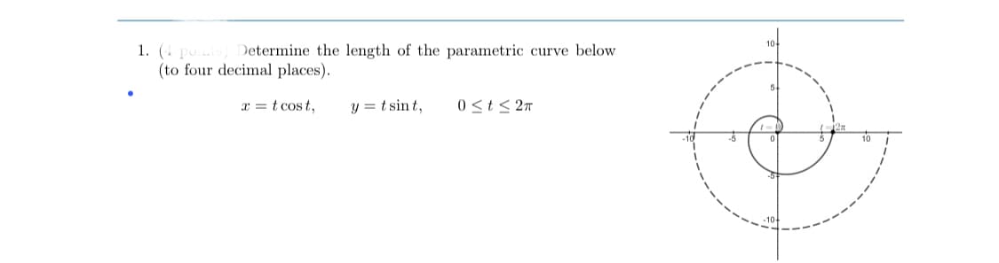 1. (4 pos) Determine the length of the parametric curve below
(to four decimal places).
x = t cos t,
y = t sint,
0 <t < 2n
