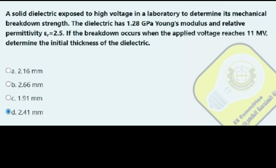 A solid dielectric exposed to high voltage in a laboratory to determine its mechanical
breakdown strength. The dielectric has 1.28 GPa Young's modulus and relative
permittivity &,=2.5. If the breakdown occurs when the applied voltage reaches 11 MV,
determine the initial thickness of the dielectric.
Oa. 2.16 mm
Ob. 2.66 mm
Oc. 1.91 mm
d. 2.41 mm
EE Committee
ة الهندسة الكهر