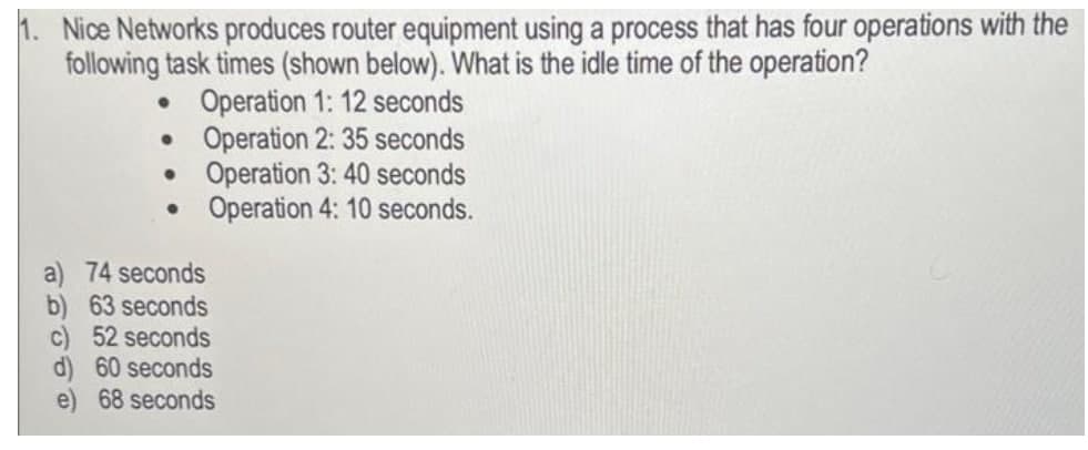 Nice Networks produces router equipment using a process that has four operations with the
following task times (shown below). What is the idle time of the operation?
• Operation 1: 12 seconds
• Operation 2: 35 seconds
• Operation 3: 40 seconds
Operation 4: 10 seconds.
74 seconds
b) 63 seconds
c) 52 seconds
d) 60 seconds
e) 68 seconds
