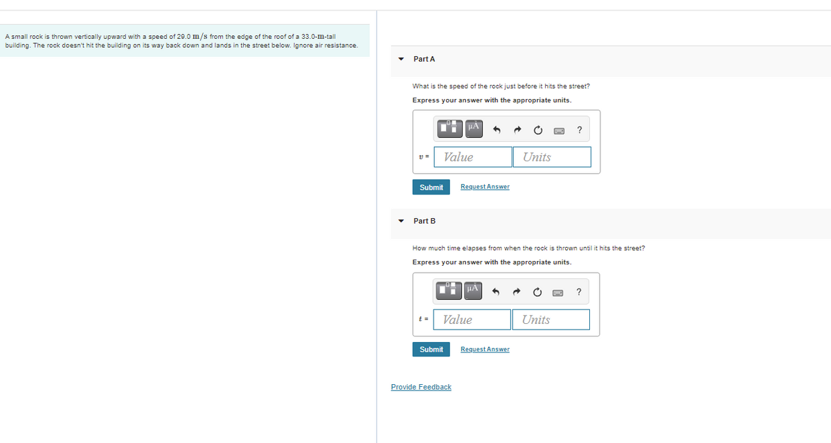 A small rock is thrown vertically upward with a speed of 29.0 m/s from the edge of the roof of a 33.0-m-tall
building. The rock doesn't hit the building on its way back down and lands in the street below. Ignore air resistance.
Part A
What is the speed of the rock just before it hits the street?
Express your answer with the appropriate units.
Value
Units
Submit
Request Answer
Part B
How much time elapses from when the rock is thrown until it hits the street?
Express your answer with the appropriate units.
HẢ
t =
Value
Units
Submit
Request Answer
Provide Feedback
