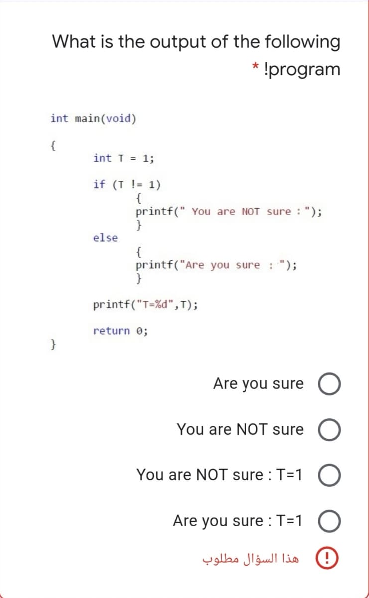 What is the output of the following
* !program
int main(void)
{
int T = 1;
if (T != 1)
{
printf(" You are NOT sure : ");
else
{
printf("Are you sure : ");
}
printf("T=%d",T);
return 0;
}
Are you sure
You are NOT sure O
You are NOT sure : T=1
Are you sure : T=1
هذا السؤال مطلوب
