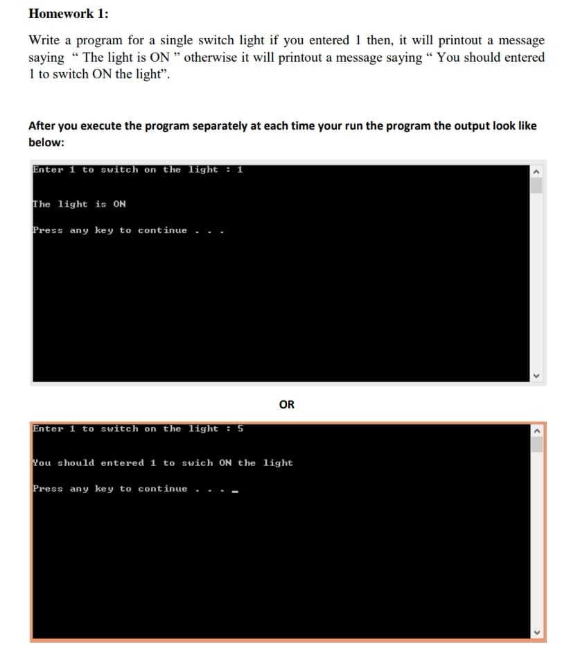 Homework 1:
Write a program for a single switch light if you entered 1 then, it will printout a message
saying “ The light is ON " otherwise it will printout a message saying " You should entered
1 to switch ON the light".
After you execute the program separately at each time your run the program the output look like
below:
Enter 1 to switch on the light : 1
The light is ON
Press any key to continue..
OR
Enter 1 to switch on the light : 5
You should entered 1 to swich ON the light
Press any ke y to continue
