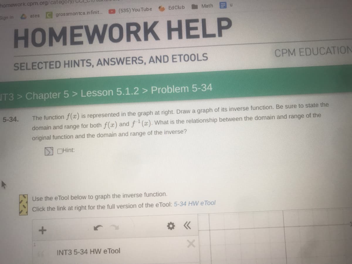 homework.cpm.org/category/CLI
Sign in
(535) You Tube
Ed Club
Math
ates
grossmontca.in finit.
HOMEWORK
HELP
SELECTED HINTS, ANSWERS, AND ETOOLS
CPM EDUCATION
JT3 > Chapter 5 > Lesson 5.1.2 > Problem 5-34
5-34.
The function f (x) is represented in the graph at right. Drawa graph of its inverse function. Be sure to state the
domain and range for both f(r) and f (x). What is the relationship between the domain and range of the
original function and the domain and range of the inverse?
NOHint:
Use the eTool below to graph the inverse function.
Click the link at right for the full version of the eTool: 5-34 HW eTool
INT3 5-34 HW eTool
