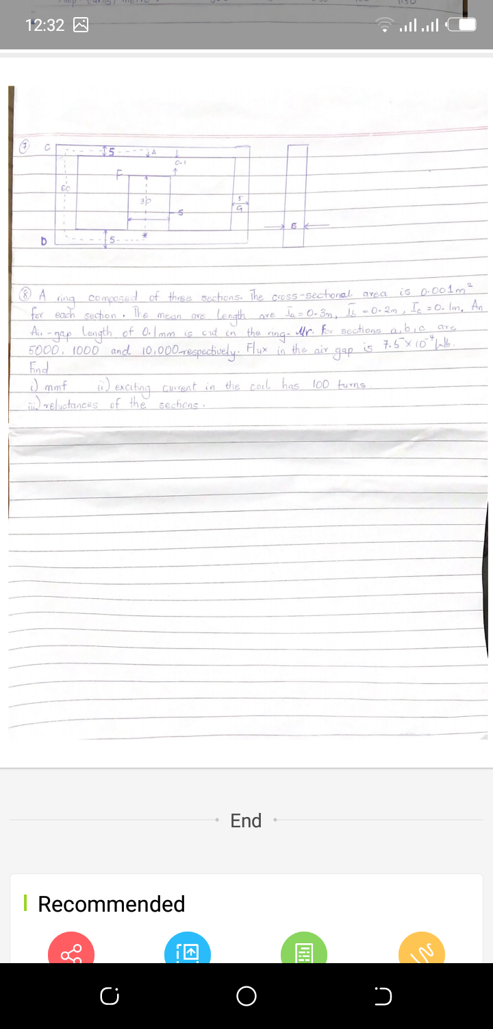 12:32 A
15---
0.1
15-
Composed of three sections. The cross-sectional area is D.001m²
Lore ta= 0-3m, Is =0-2m , I. = 0. Im, An
for each section · he mean cre
langh
-gap length of O.I mm is cut in the cina- Mr. for sections aibic are
5000, 1000 and 10,000mespectively. Flux in the air
End
J mmf
zeluctances of the sections.
Aiu
is 7.5x10"lb
gap
ü) exciting Curent in the coil has 100 turns
End
I Recommended
