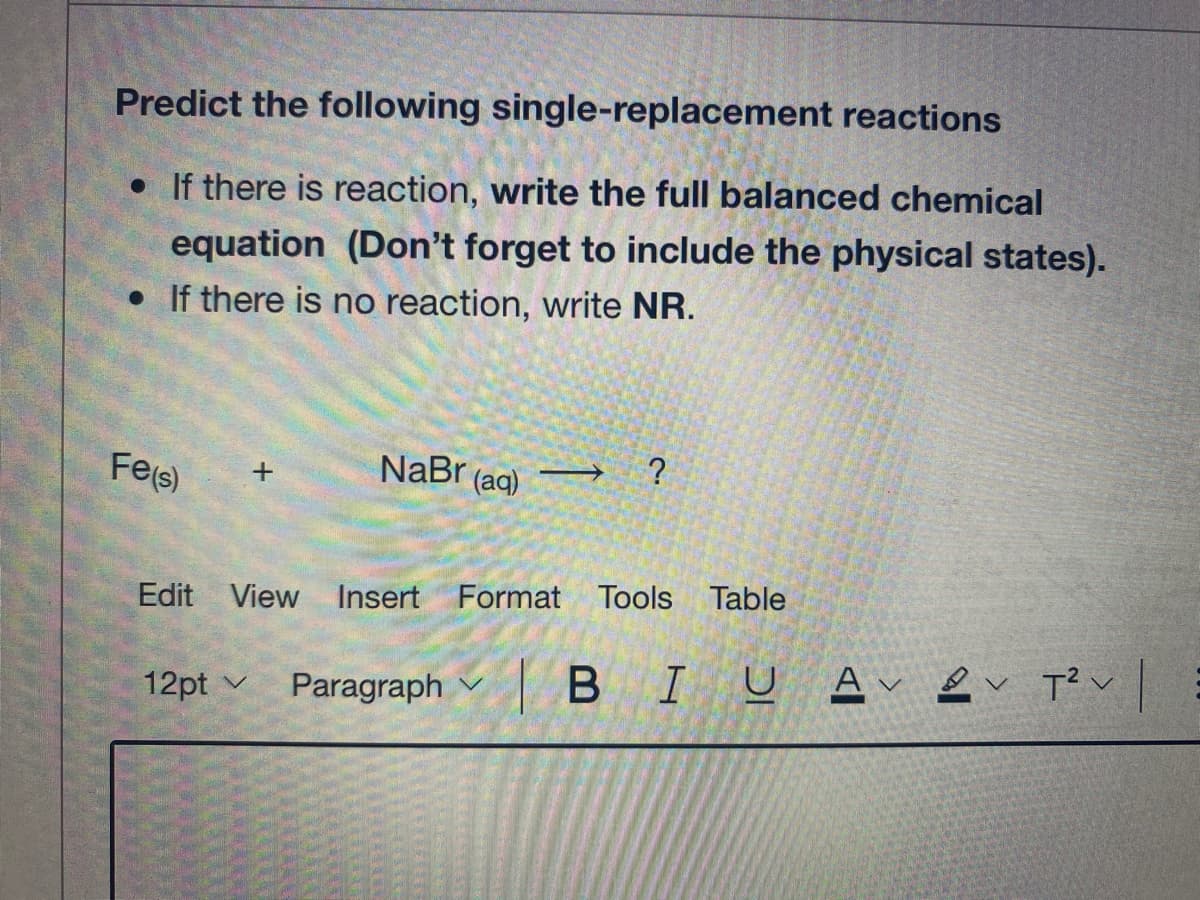 Predict the following single-replacement reactions
• If there is reaction, write the full balanced chemical
equation (Don't forget to include the physical states).
• If there is no reaction, write NR.
Fe(s)
NaBr (ag) → ?
Edit View Insert Format Tools Table
Paragraph v BI
U A & v T?v
12pt v
