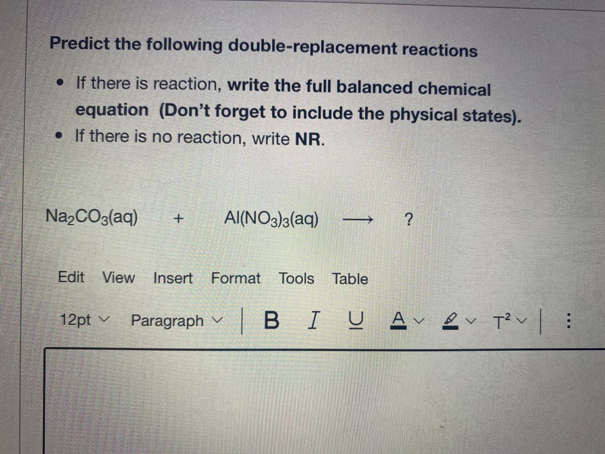 Predict the following double-replacement reactions
• If there is reaction, write the full balanced chemical
equation (Don't forget to include the physical states).
• If there is no reaction, write NR.
Na,CO3(aq)
Al(NO3)3(aq)
Edit View Insert Format Tools Table
12pt v Paragraph v
|BIU A ev T? v :
