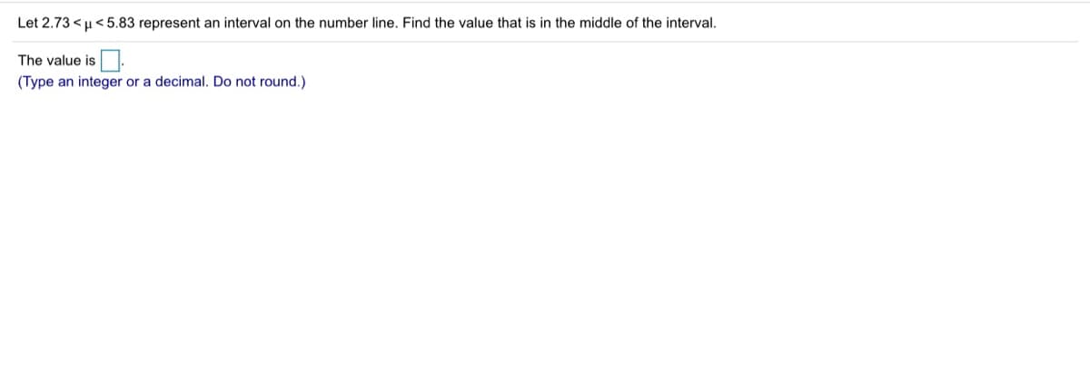 Let 2.73 < u< 5.83 represent an interval on the number line. Find the value that is in the middle of the interval.
The value is.
(Type an integer or a decimal. Do not round.)
