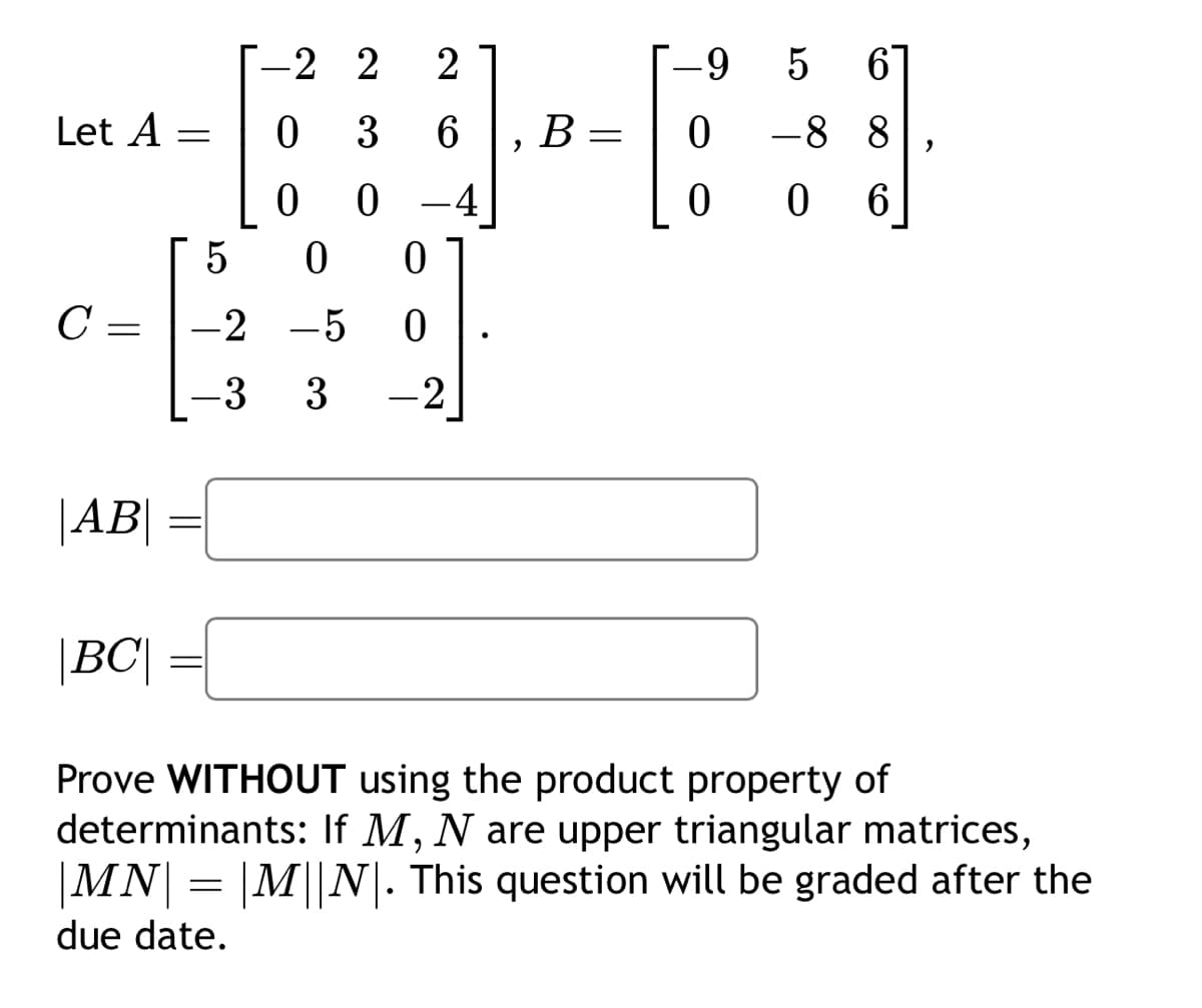 -2 2
2
-9
5
10
6
Let A =
0
3
6
B
=
0
-88
0
0
4
0
0 6
5
0
0
C =
=
-2-5
0
-3 3
-2
|AB|
|BC|
=
Prove WITHOUT using the product property of
determinants: If M, N are upper triangular matrices,
|MN| = |M||N|. This question will be graded after the
due date.