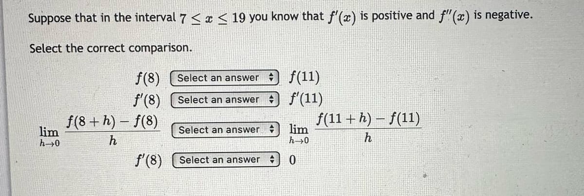 Suppose that in the interval 7 ≤ x ≤ 19 you know that f'(x) is positive and f(x) is negative.
Select the correct comparison.
lim
h→0
ƒ(8)
f'(8)
f(8 +h)-f(8)
Select an answer
Select an answer
Select an answer +
f'(8) Select an answer
f(11)
f'(11)
lim
h→0
0
f(11+h)-f(11)
h