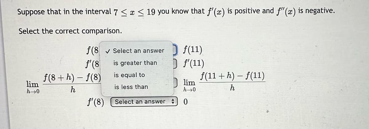 Suppose that in the interval 7 ≤ x ≤ 19 you know that ƒ'(x) is positive and f'(x) is negative.
Select the correct comparison.
lim
h→0
f(8✓ Select an answer
f'(8)
is greater than
is equal to
is less than
ƒ(8+h)-f(8)
h
ƒ' (8)
f(11)
D f'(11)
Select an answer +
lim
h→0
0
f(11 + h) - f(11)
h