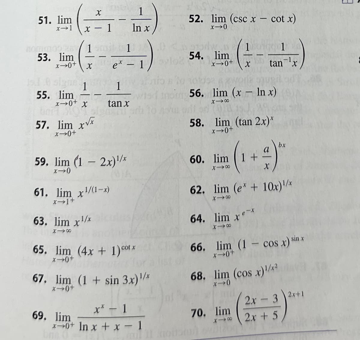 ### Calculus: Limits Practice Problems

Here are a series of limit problems commonly encountered in calculus classes. These problems are designed to help students practice and master the concept of limits.

51. \(\lim_{{x \to 1}} \left( \frac{x}{{x - 1}} - \frac{1}{{\ln x}} \right)\)

52. \(\lim_{{x \to 0}} (\csc x - \cot x)\)

53. \(\lim_{{x \to 0^+}} \left( \frac{1}{x} - \frac{1}{{e^x - 1}} \right)\)

54. \(\lim_{{x \to 0^+}} \left( \frac{1}{x} - \frac{1}{{\tan^{-1} x}} \right)\)

55. \(\lim_{{x \to 0^+}} \left( \frac{1}{x} - \frac{1}{{\tan x}} \right)\)

56. \(\lim_{{x \to \infty}} (x - \ln x)\)

57. \(\lim_{{x \to 0^+}} x^{x/x}\)

58. \(\lim_{{x \to 0^+}} (\tan 2x)^x\)

59. \(\lim_{{x \to 0}} (1 - 2x)^{1/x}\)

60. \(\lim_{{x \to \infty}} \left( 1 + \frac{a}{x} \right)^{bx}\)

61. \(\lim_{{x \to 1^+}} x^{1/(1-x)}\)

62. \(\lim_{{x \to \infty}} (e^x + 10x)^{1/x}\)

63. \(\lim_{{x \to \infty}} x^{1/x}\)

64. \(\lim_{{x \to \infty}} x e^{-x}\)

65. \(\lim_{{x \to 0^+}} (4x + 1)^{\cot x}\)

66. \(\lim_{{x \to 0^+}} (1 - \cos x)^{\sin x}\)

