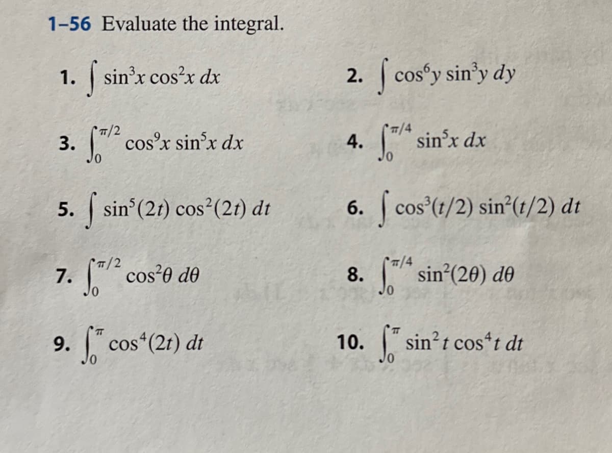 1-56 Evaluate the integral.
1. f sin³x cos²x dx
3. f/² cos³x sin³x dx
5. sin³ (21) cos² (21) dt
S
7. [/² cos²0 de
9. f co
cos (2t) dt
2. I cos'y sin³y dy
#/4
[*/ª sin³x dx
6. cos (1/2) sin(1/2) dt
T/4
8. / sin²(20) de
4.
10. sin²t cost dt