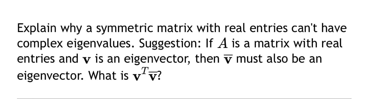 Explain why a symmetric matrix with real entries can't have
complex eigenvalues. Suggestion: If A is a matrix with real
entries and v is an eigenvector, then must also be an
eigenvector. What is vv?