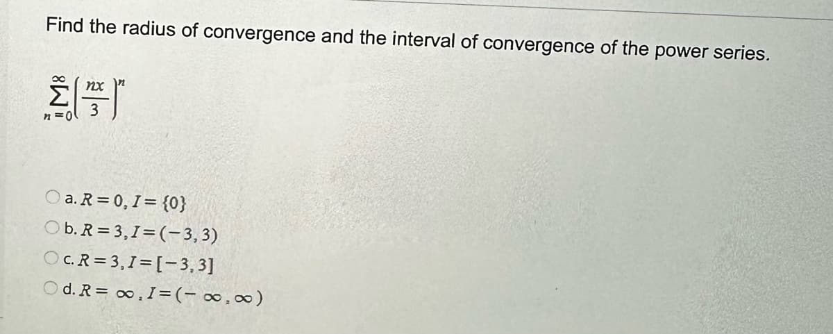 Find the radius of convergence and the interval of convergence of the power series.
n=0
nx
a. R=0, I = {0}
Ob. R = 3,1 = (-3,3)
OC. R=3,1 = [-3,3]
Od. R = ∞o, I=(-∞, ∞)