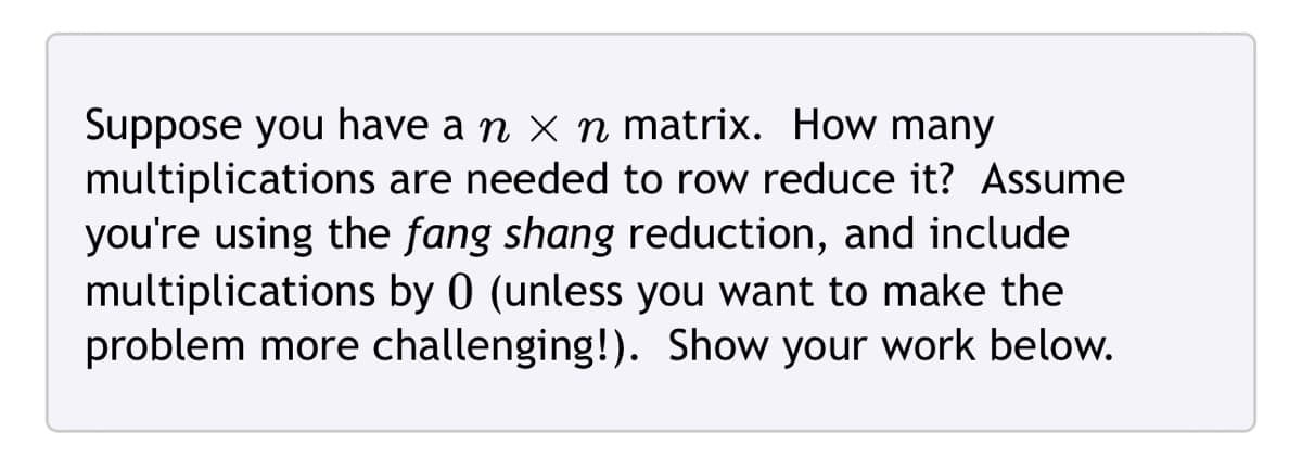 Suppose you have a n × n matrix. How many
multiplications are needed to row reduce it? Assume
you're using the fang shang reduction, and include
multiplications by 0 (unless you want to make the
problem more challenging!). Show your work below.