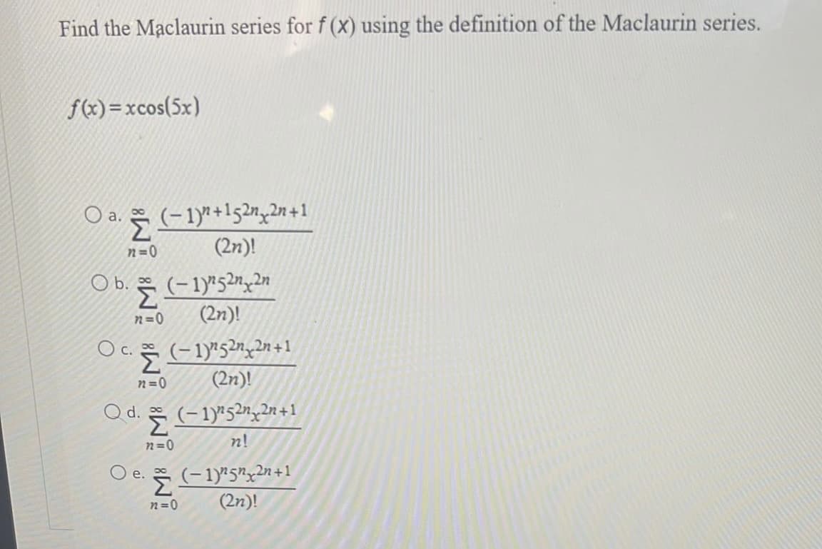 Find the Maclaurin series for f (x) using the definition of the Maclaurin series.
f(x)=xcos(5x)
a. (-19+152n_2n+1
n=0
(2n)!
O a..
O b. Ž
n=0
O c. 2
Q d.
(-1)252n2n
(2n)!
n=0
O e.
(−1)²5²¸²n+1
(2n)!
72=0
(−1)²5²n¸²n+1
n!
Ž (-1)252n+1
n=0
(2n)!