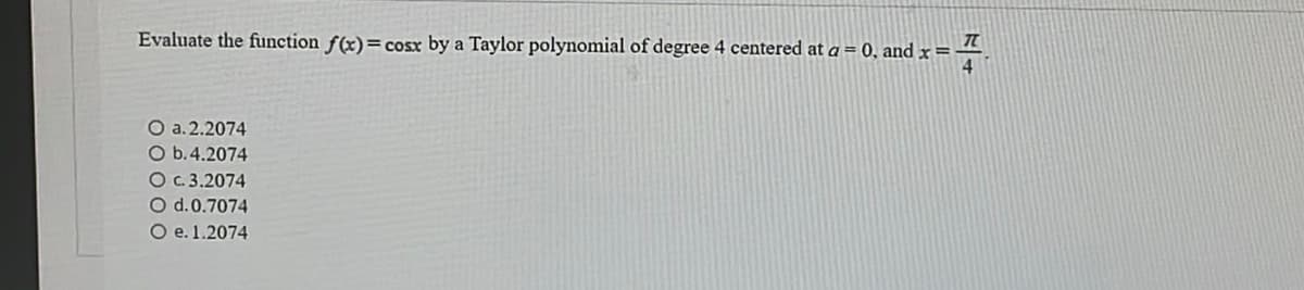 Evaluate the function f(x) = cosx by a Taylor polynomial of degree 4 centered at a = 0, and x=-
=7
4
O a.2.2074
O b.4.2074
O c. 3.2074
O d. 0.7074
O e. 1.2074