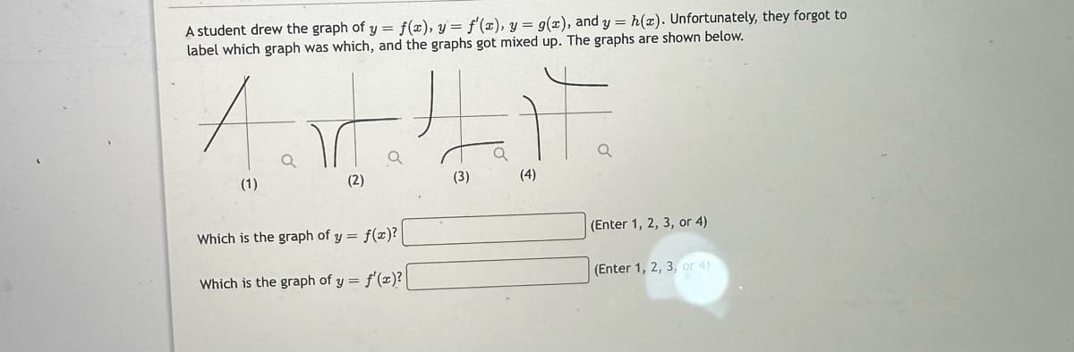 A student drew the graph of y = f(x), y = f'(x), y = g(x), and y = h(x). Unfortunately, they forgot to
label which graph was which, and the graphs got mixed up. The graphs are shown below.
A TLF
(1)
(3)
(2)
Which is the graph of y= f(x)?
Which is the graph of y = f'(x)?
(4)
(Enter 1, 2, 3, or 4)
(Enter 1, 2, 3, or 4)