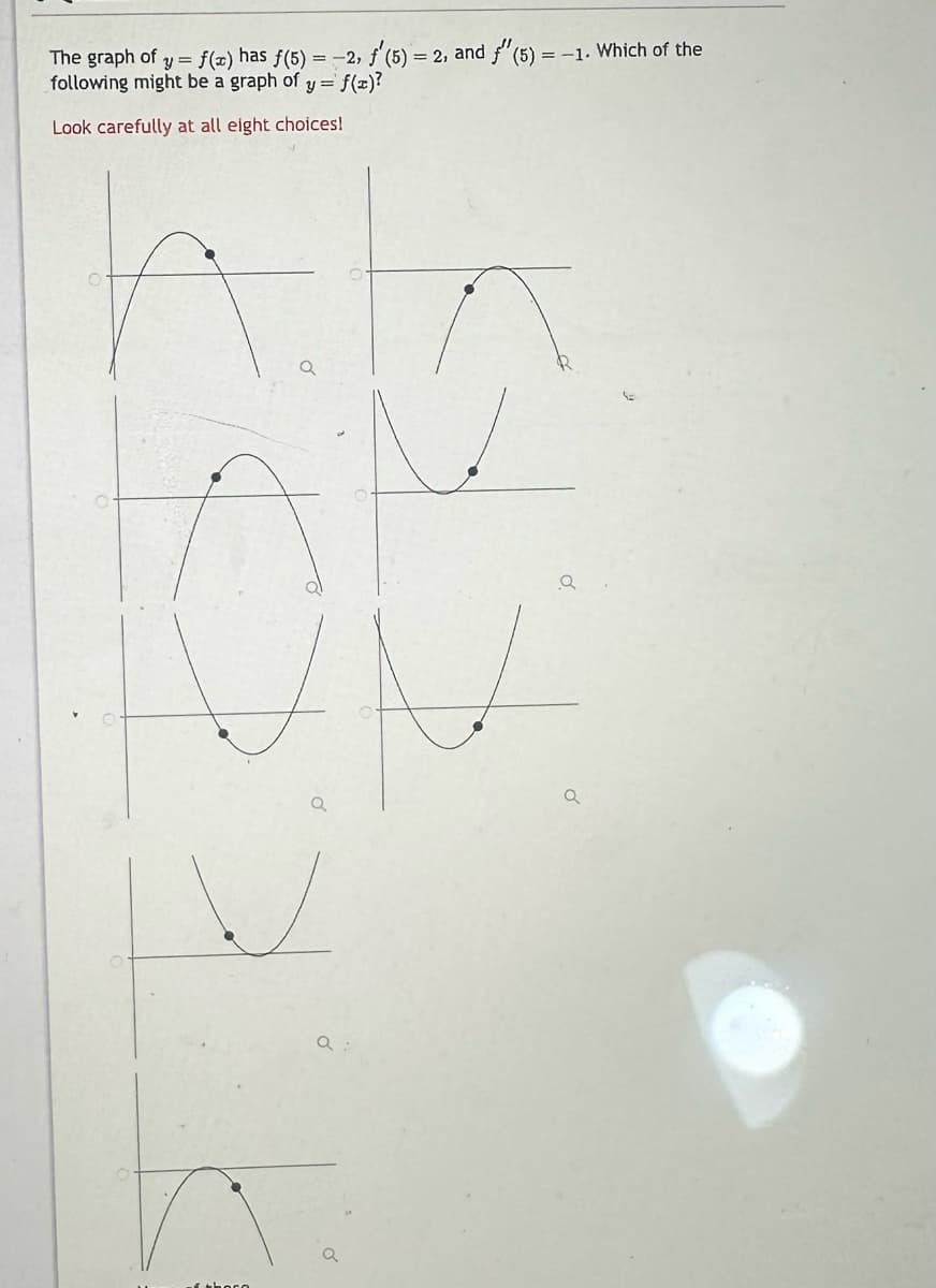 The graph of y = f(x) has f(5) = -2, f'(5) = 2, and f'(5) = -1. Which of the
following might be a graph of y = f(x)?
Look carefully at all eight choices!
theco