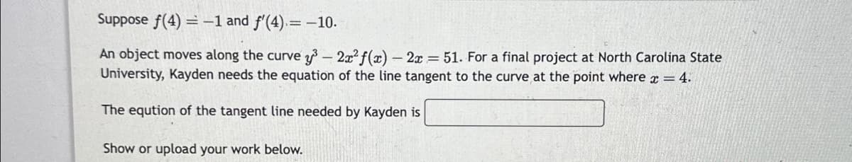 Suppose f(4) = -1 and f'(4) = -10.
An object moves along the curve y³ - 2x² f(x) - 2x = 51. For a final project at North Carolina State
University, Kayden needs the equation of the line tangent to the curve at the point where x = 4.
The eqution of the tangent line needed by Kayden is
Show or upload your work below.