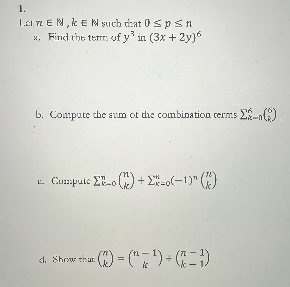 1.
Let n EN,k E N such that 0 ≤ p ≤ n
a. Find the term of y³ in (3x+2y)6
b. Compute the sum of the combination terms
Στο (6)
c. ComputeΣ=0
(k) +Σ=0(−1)" (*)
-
d. Show that
(r) = (n² + 1) + (x − 1)